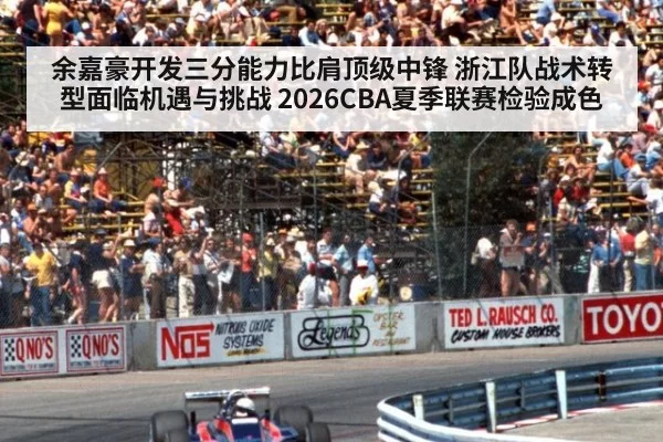 余嘉豪开发三分能力比肩顶级中锋 浙江队战术转型面临机遇与挑战 2026CBA夏季联赛检验成色
