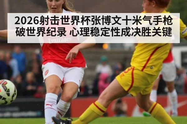 2026射击世界杯张博文十米气手枪破世界纪录 心理稳定性成决胜关键