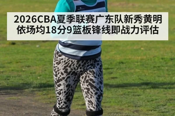 2026CBA夏季联赛广东队新秀黄明依场均18分9篮板锋线即战力评估