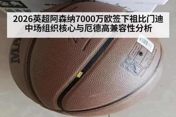 2026英超阿森纳7000万欧签下祖比门迪中场组织核心与厄德高兼容性分析