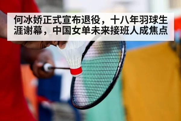 何冰娇正式宣布退役,十八年羽球生涯谢幕,中国女单未来接班人成焦点