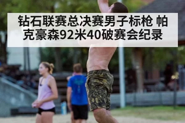 钻石联赛总决赛男子标枪 帕克豪森92米40破赛会纪录 - leyu