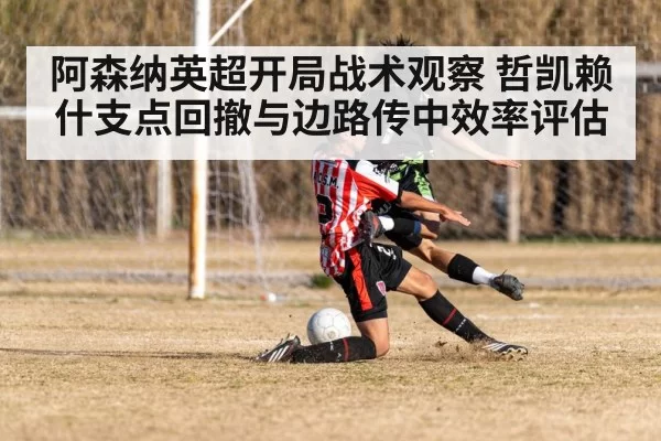 阿森纳英超开局战术观察 哲凯赖什支点回撤与边路传中效率评估