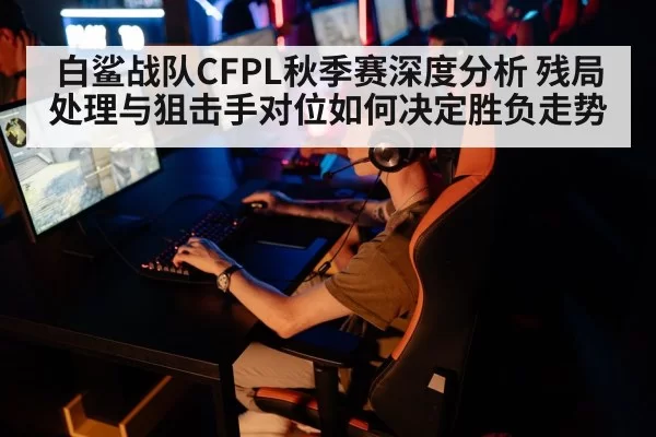 白鲨战队CFPL秋季赛深度分析 残局处理与狙击手对位如何决定胜负走势