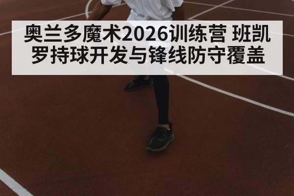奥兰多魔术2026训练营 班凯罗持球开发与锋线防守覆盖